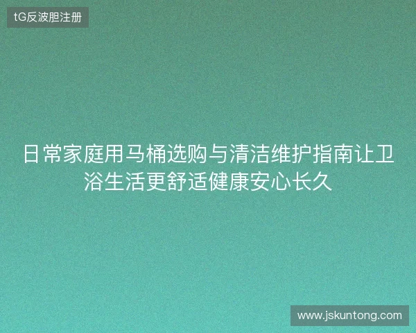 日常家庭用马桶选购与清洁维护指南让卫浴生活更舒适健康安心长久 日常家庭用马桶选购与清洁维护指南让卫浴生活更舒适健康安心长久