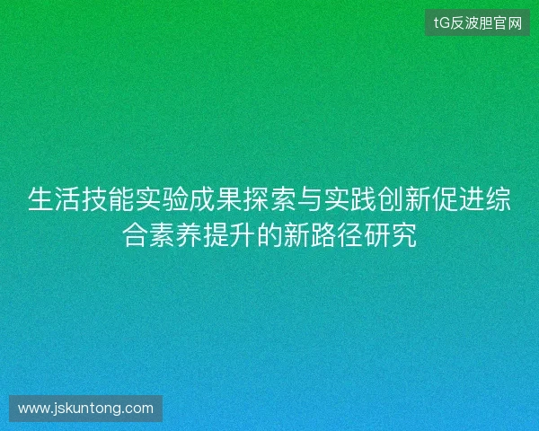 生活技能实验成果探索与实践创新促进综合素养提升的新路径研究 生活技能实验成果探索与实践创新促进综合素养提升的新路径研究