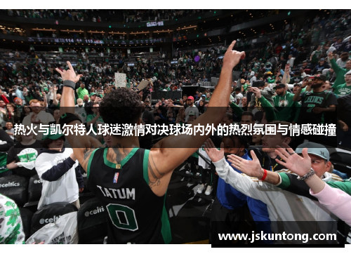 热火与凯尔特人球迷激情对决球场内外的热烈氛围与情感碰撞