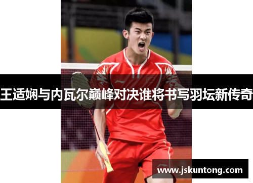 王适娴与内瓦尔巅峰对决谁将书写羽坛新传奇
