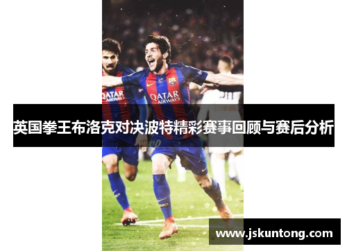 英国拳王布洛克对决波特精彩赛事回顾与赛后分析